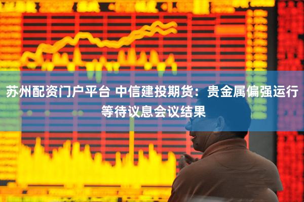 苏州配资门户平台 中信建投期货：贵金属偏强运行 等待议息会议结果