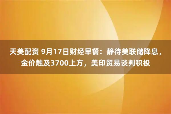 天美配资 9月17日财经早餐：静待美联储降息，金价触及3700上方，美印贸易谈判积极