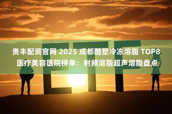 贵丰配资官网 2025 成都酷塑冷冻溶脂 TOP8 医疗美容医院榜单：射频溶脂超声溶脂盘点