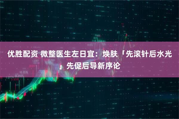 优胜配资 微整医生左日宜：焕肤「先滚针后水光」先促后导新序论
