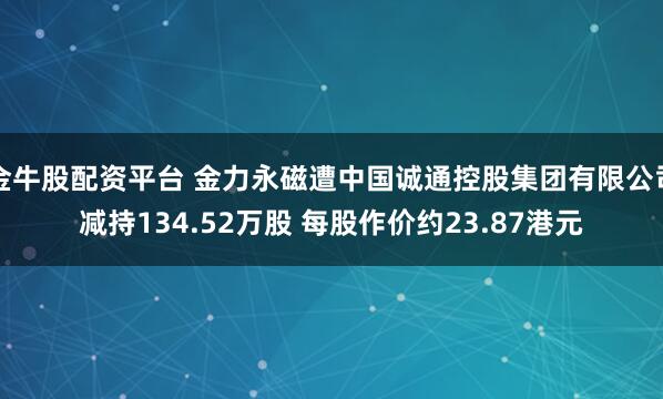 金牛股配资平台 金力永磁遭中国诚通控股集团有限公司减持134.52万股 每股作价约23.87港元