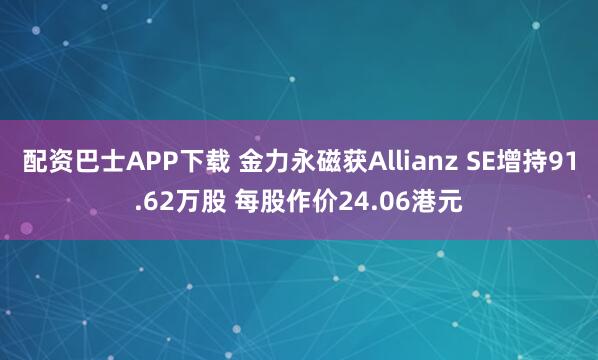 配资巴士APP下载 金力永磁获Allianz SE增持91.62万股 每股作价24.06港元