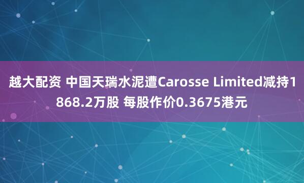 越大配资 中国天瑞水泥遭Carosse Limited减持1868.2万股 每股作价0.3675港元
