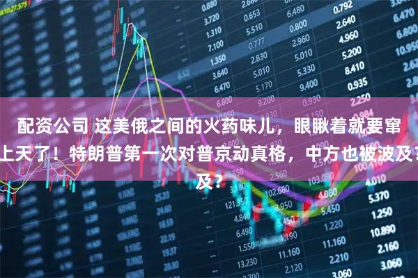 配资公司 这美俄之间的火药味儿,眼瞅着就要窜上天了!特朗普第一次对普京动真格,中方也被波及?