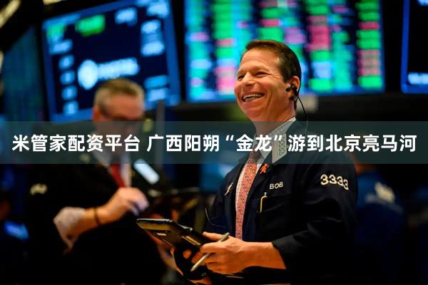 米管家配资平台 广西阳朔“金龙”游到北京亮马河