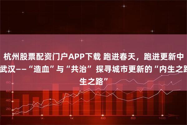 杭州股票配资门户APP下载 跑进春天,跑进更新中的武汉——“造血”与“共治” 探寻城市更新的“内生之路”