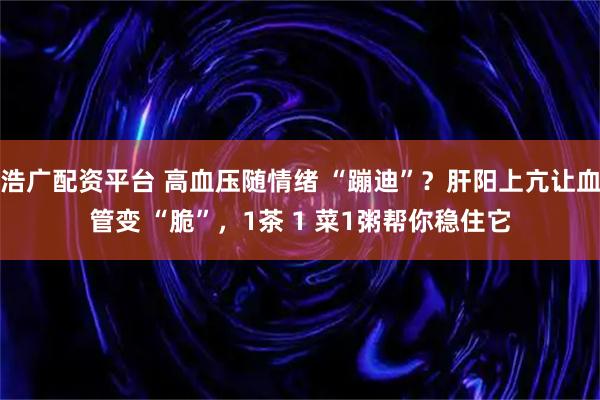 浩广配资平台 高血压随情绪 “蹦迪”？肝阳上亢让血管变 “脆”，1茶 1 菜1粥帮你稳住它