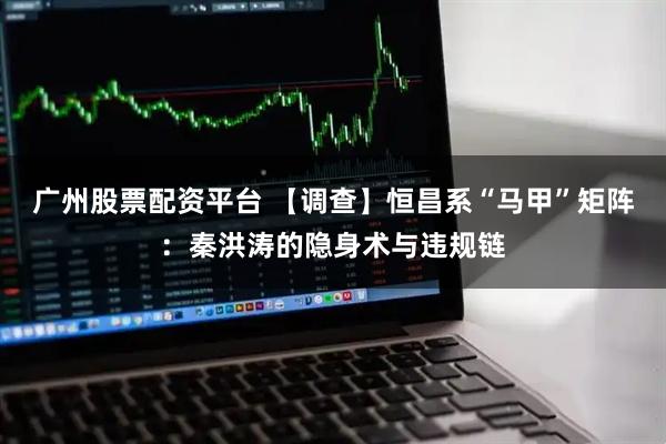 广州股票配资平台 【调查】恒昌系“马甲”矩阵：秦洪涛的隐身术与违规链