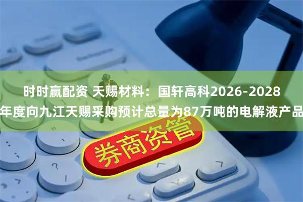 时时赢配资 天赐材料：国轩高科2026-2028年度向九江天赐采购预计总量为87万吨的电解液产品