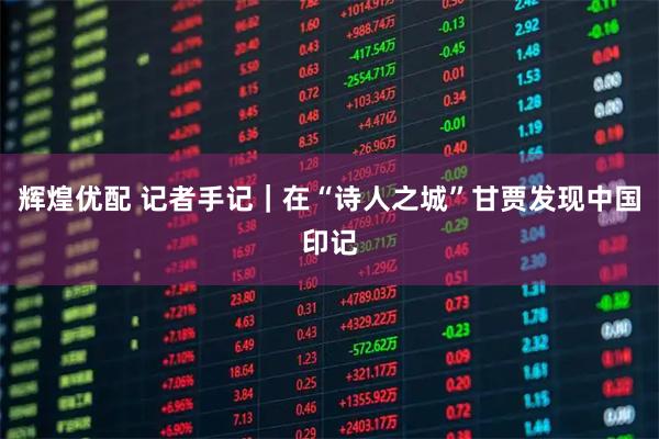 辉煌优配 记者手记|在“诗人之城”甘贾发现中国印记