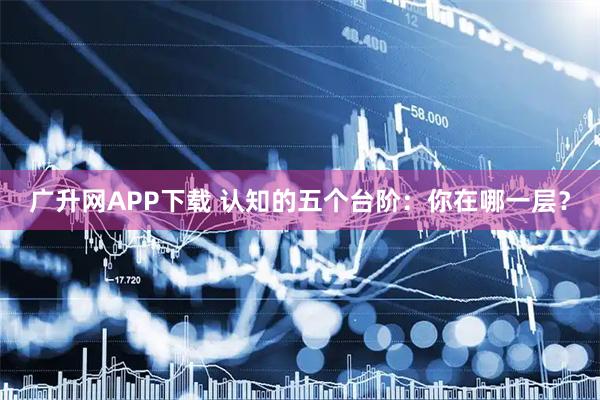 广升网APP下载 认知的五个台阶:你在哪一层?