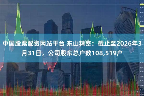 中国股票配资网站平台 东山精密：截止至2026年3月31日，公司股东总户数108,519户