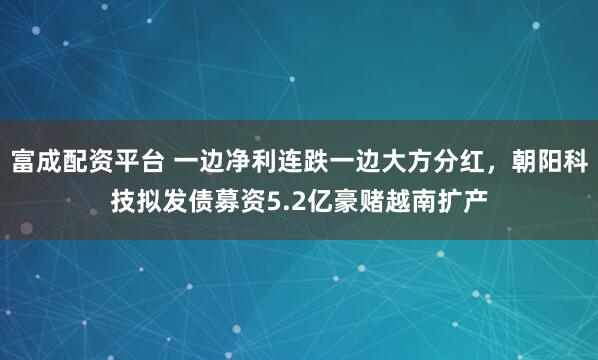 富成配资平台 一边净利连跌一边大方分红，朝阳科技拟发债募资5.2亿豪赌越南扩产