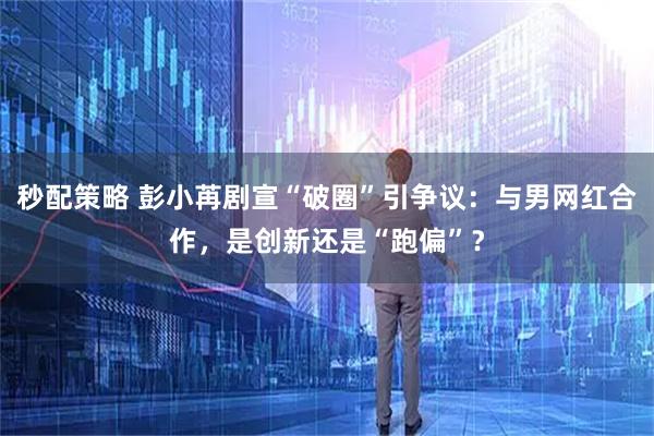 秒配策略 彭小苒剧宣“破圈”引争议：与男网红合作，是创新还是“跑偏”？