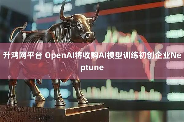 升鸿网平台 OpenAI将收购AI模型训练初创企业Neptune
