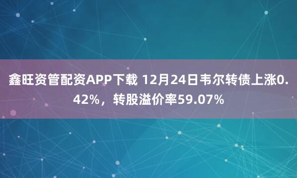 鑫旺资管配资APP下载 12月24日韦尔转债上涨0.42%，转股溢价率59.07%