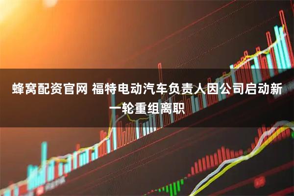 蜂窝配资官网 福特电动汽车负责人因公司启动新一轮重组离职