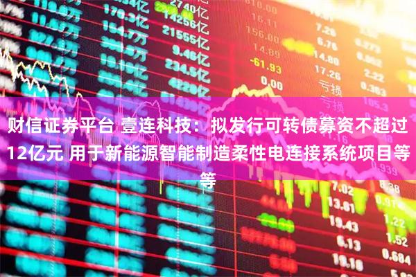财信证券平台 壹连科技：拟发行可转债募资不超过12亿元 用于新能源智能制造柔性电连接系统项目等