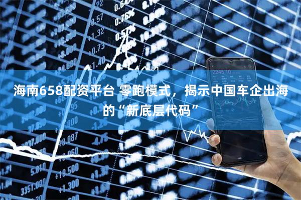 海南658配资平台 零跑模式，揭示中国车企出海的“新底层代码”