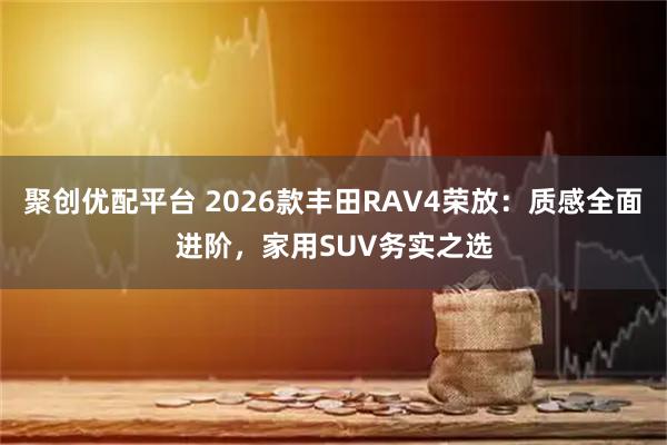 聚创优配平台 2026款丰田RAV4荣放：质感全面进阶，家用SUV务实之选