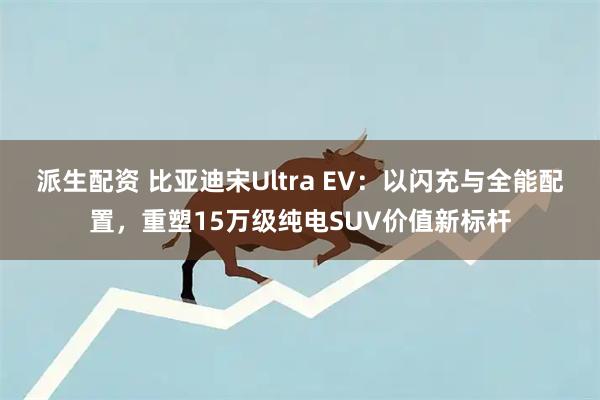 派生配资 比亚迪宋Ultra EV：以闪充与全能配置，重塑15万级纯电SUV价值新标杆