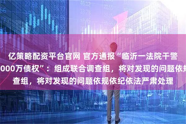 亿策略配资平台官网 官方通报“临沂一法院干警配偶低价拍得银行6000万债权”：组成联合调查组，将对发现的问题依规依纪依法严肃处理