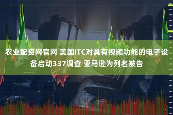 农业配资网官网 美国ITC对具有视频功能的电子设备启动337调查 亚马逊为列名被告