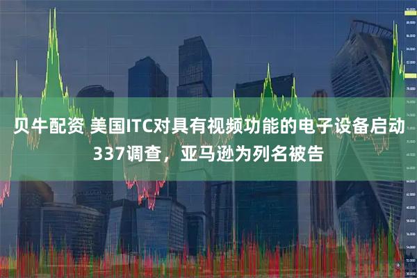 贝牛配资 美国ITC对具有视频功能的电子设备启动337调查，亚马逊为列名被告