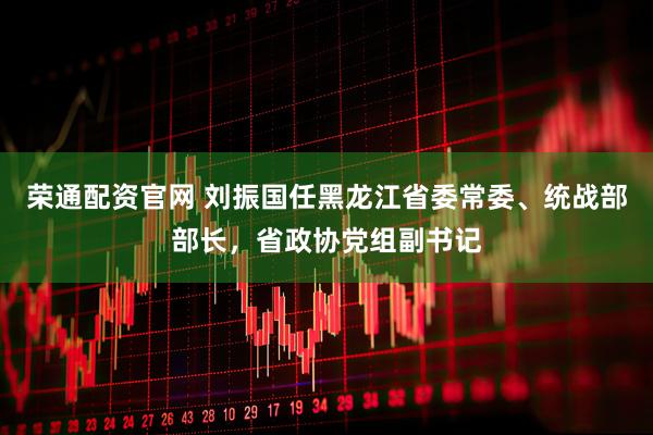 荣通配资官网 刘振国任黑龙江省委常委、统战部部长，省政协党组副书记