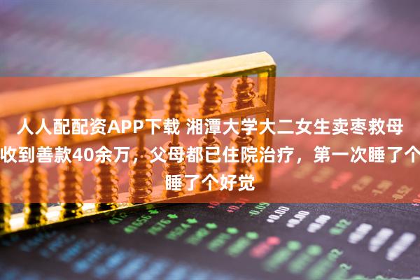 人人配配资APP下载 湘潭大学大二女生卖枣救母：已收到善款40余万，父母都已住院治疗，第一次睡了个好觉