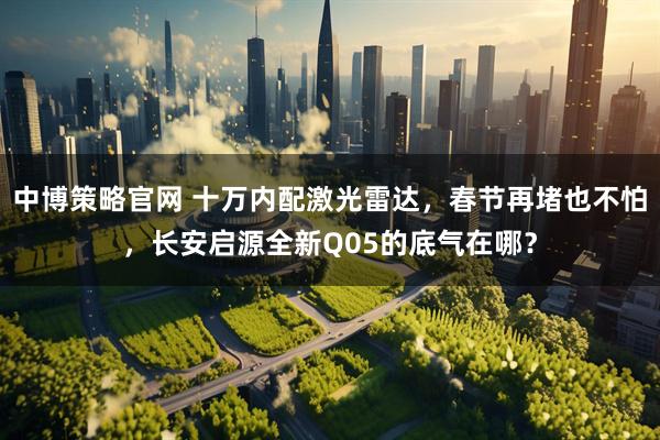 中博策略官网 十万内配激光雷达，春节再堵也不怕，长安启源全新Q05的底气在哪？
