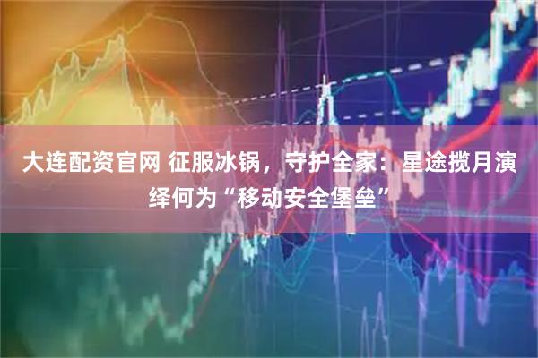 大连配资官网 征服冰锅，守护全家：星途揽月演绎何为“移动安全堡垒”