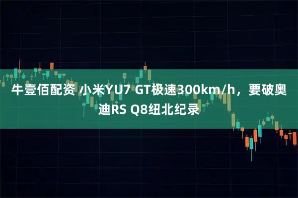 牛壹佰配资 小米YU7 GT极速300km/h，要破奥迪RS Q8纽北纪录