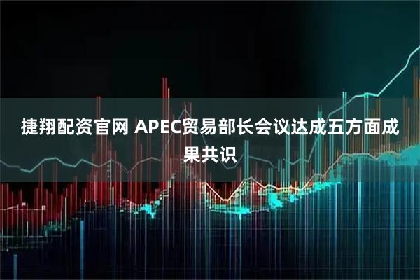 捷翔配资官网 APEC贸易部长会议达成五方面成果共识