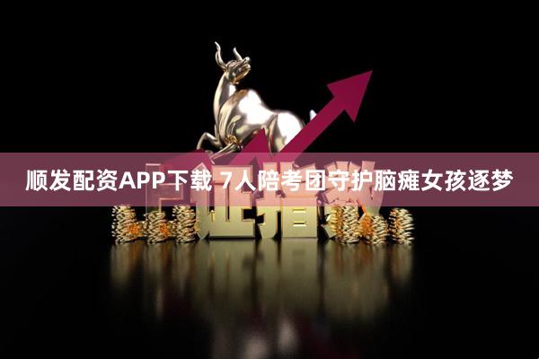 顺发配资APP下载 7人陪考团守护脑瘫女孩逐梦
