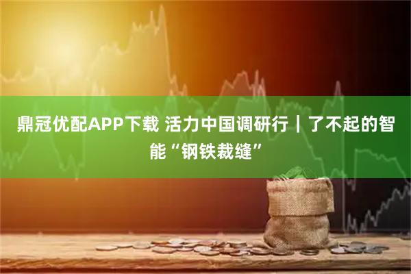鼎冠优配APP下载 活力中国调研行｜了不起的智能“钢铁裁缝”