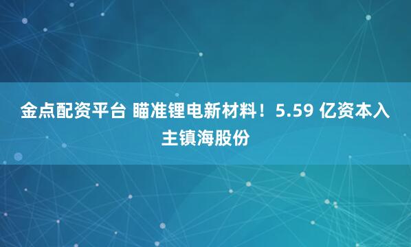 金点配资平台 瞄准锂电新材料！5.59 亿资本入主镇海股份