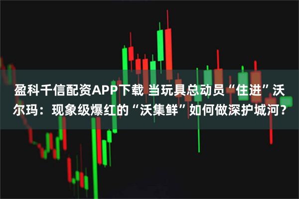 盈科千信配资APP下载 当玩具总动员“住进”沃尔玛：现象级爆红的“沃集鲜”如何做深护城河？