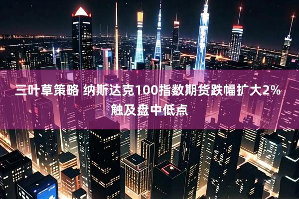 三叶草策略 纳斯达克100指数期货跌幅扩大2% 触及盘中低点