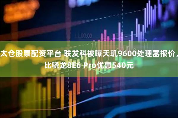 太仓股票配资平台 联发科被曝天玑9600处理器报价，比骁龙8E6 Pro优惠540元