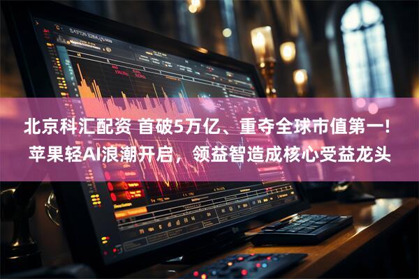 北京科汇配资 首破5万亿、重夺全球市值第一! 苹果轻AI浪潮开启，领益智造成核心受益龙头