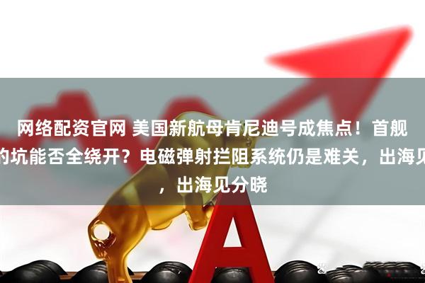网络配资官网 美国新航母肯尼迪号成焦点！首舰踩过的坑能否全绕开？电磁弹射拦阻系统仍是难关，出海见分晓