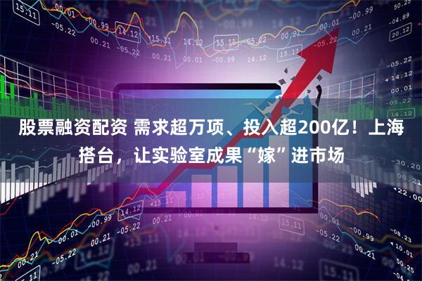 股票融资配资 需求超万项、投入超200亿！上海搭台，让实验室成果“嫁”进市场