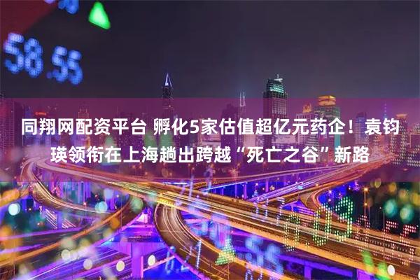 同翔网配资平台 孵化5家估值超亿元药企！袁钧瑛领衔在上海趟出跨越“死亡之谷”新路