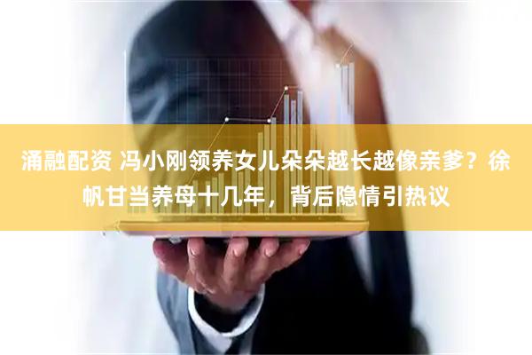 涌融配资 冯小刚领养女儿朵朵越长越像亲爹？徐帆甘当养母十几年，背后隐情引热议