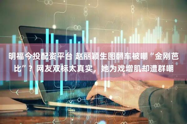 明福今投配资平台 赵丽颖生图翻车被嘲“金刚芭比”？网友双标太真实，她为戏增肌却遭群嘲