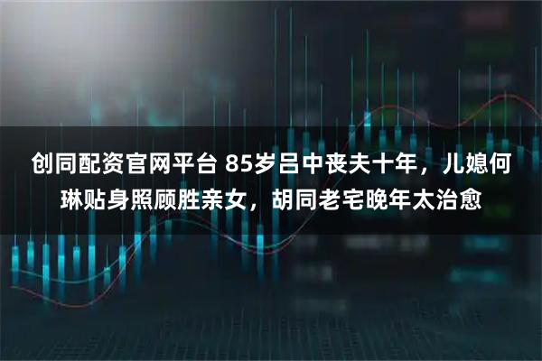 创同配资官网平台 85岁吕中丧夫十年，儿媳何琳贴身照顾胜亲女，胡同老宅晚年太治愈