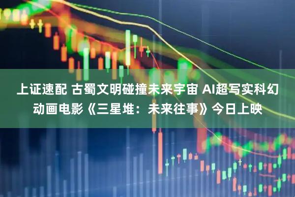 上证速配 古蜀文明碰撞未来宇宙 AI超写实科幻动画电影《三星堆：未来往事》今日上映