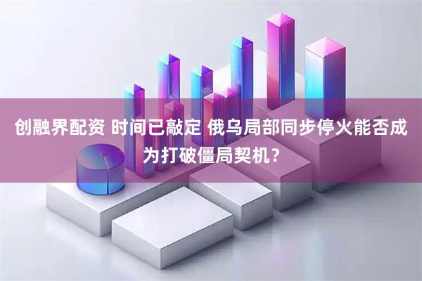 创融界配资 时间已敲定 俄乌局部同步停火能否成为打破僵局契机？